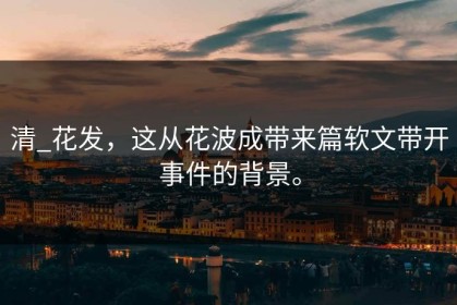 清_花发，这从花波成带来篇软文带开事件的背景。
