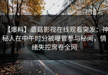 【爆料】蘑菇影视在线观看突发：神秘人在中午时分被曝曾参与秘闻，情绪失控席卷全网