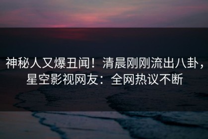 神秘人又爆丑闻！清晨刚刚流出八卦，星空影视网友：全网热议不断