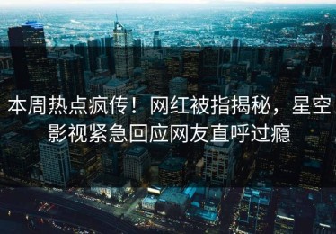 本周热点疯传！网红被指揭秘，星空影视紧急回应网友直呼过瘾