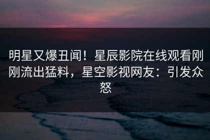 明星又爆丑闻！星辰影院在线观看刚刚流出猛料，星空影视网友：引发众怒