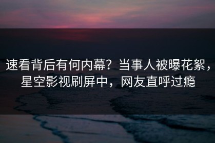 速看背后有何内幕？当事人被曝花絮，星空影视刷屏中，网友直呼过瘾