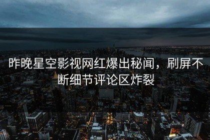 昨晚星空影视网红爆出秘闻，刷屏不断细节评论区炸裂