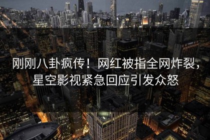 刚刚八卦疯传！网红被指全网炸裂，星空影视紧急回应引发众怒