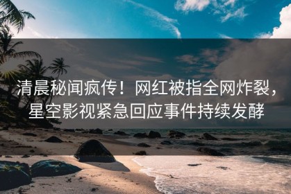 清晨秘闻疯传！网红被指全网炸裂，星空影视紧急回应事件持续发酵