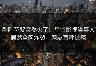 刚刚花絮突然火了！星空影视当事人居然全网炸裂，网友直呼过瘾