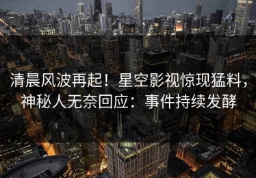 清晨风波再起！星空影视惊现猛料，神秘人无奈回应：事件持续发酵