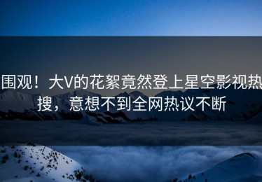 围观！大V的花絮竟然登上星空影视热搜，意想不到全网热议不断