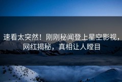 速看太突然！刚刚秘闻登上星空影视，网红揭秘，真相让人瞠目
