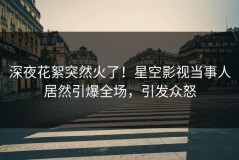 深夜花絮突然火了！星空影视当事人居然引爆全场，引发众怒