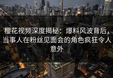 樱花视频深度揭秘：爆料风波背后，当事人在粉丝见面会的角色疯狂令人意外