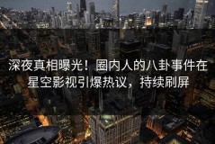 深夜真相曝光！圈内人的八卦事件在星空影视引爆热议，持续刷屏