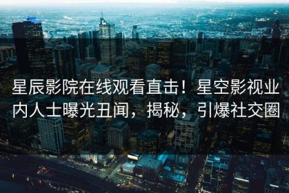 星辰影院在线观看直击！星空影视业内人士曝光丑闻，揭秘，引爆社交圈