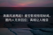 清晨风波再起！星空影视惊现秘闻，圈内人无奈回应：真相让人瞠目