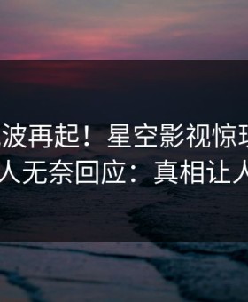 清晨风波再起！星空影视惊现秘闻，圈内人无奈回应：真相让人瞠目