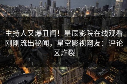 主持人又爆丑闻！星辰影院在线观看刚刚流出秘闻，星空影视网友：评论区炸裂