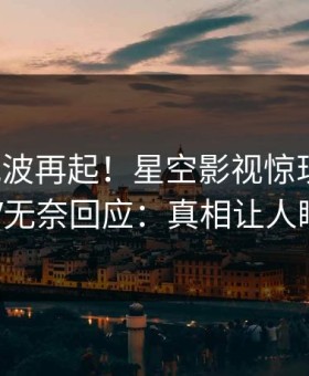 深夜风波再起！星空影视惊现丑闻，大V无奈回应：真相让人瞠目