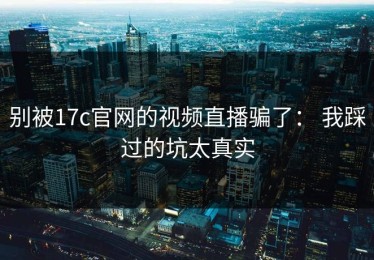 别被17c官网的视频直播骗了： 我踩过的坑太真实