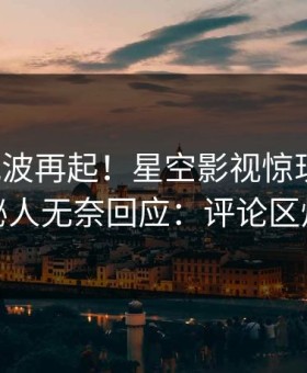 今晨风波再起！星空影视惊现内幕，神秘人无奈回应：评论区炸裂
