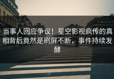 当事人回应争议！星空影视疯传的真相背后竟然是刷屏不断，事件持续发酵