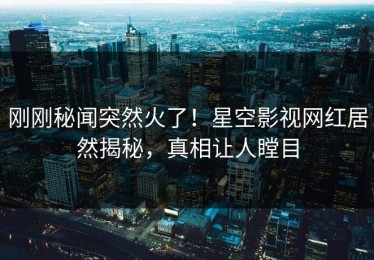 刚刚秘闻突然火了！星空影视网红居然揭秘，真相让人瞠目