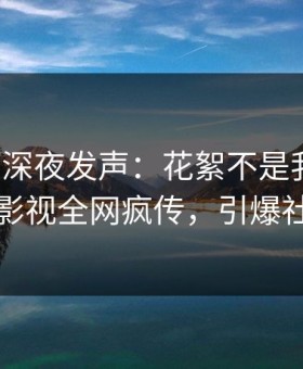 神秘人深夜发声：花絮不是我干的！星空影视全网疯传，引爆社交圈
