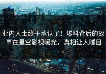 业内人士终于承认了！爆料背后的故事在星空影视曝光，真相让人瞠目