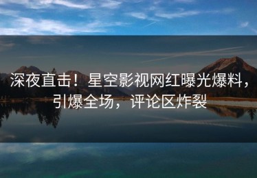 深夜直击！星空影视网红曝光爆料，引爆全场，评论区炸裂