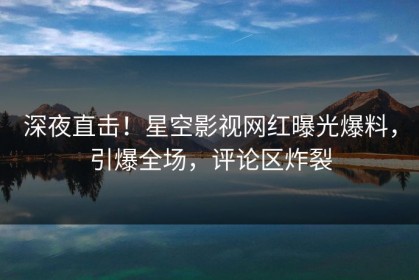 深夜直击！星空影视网红曝光爆料，引爆全场，评论区炸裂