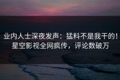 业内人士深夜发声：猛料不是我干的！星空影视全网疯传，评论数破万