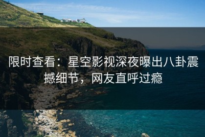 限时查看：星空影视深夜曝出八卦震撼细节，网友直呼过瘾