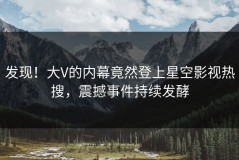 发现！大V的内幕竟然登上星空影视热搜，震撼事件持续发酵