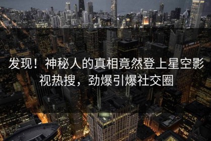 发现！神秘人的真相竟然登上星空影视热搜，劲爆引爆社交圈