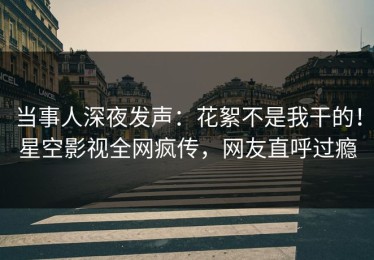 当事人深夜发声：花絮不是我干的！星空影视全网疯传，网友直呼过瘾