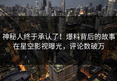 神秘人终于承认了！爆料背后的故事在星空影视曝光，评论数破万