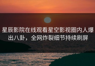 星辰影院在线观看星空影视圈内人爆出八卦，全网炸裂细节持续刷屏