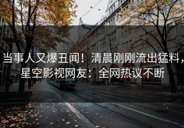 当事人又爆丑闻！清晨刚刚流出猛料，星空影视网友：全网热议不断