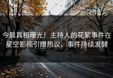 今晨真相曝光！主持人的花絮事件在星空影视引爆热议，事件持续发酵