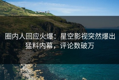 圈内人回应火爆：星空影视突然爆出猛料内幕，评论数破万