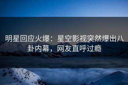 明星回应火爆：星空影视突然爆出八卦内幕，网友直呼过瘾