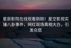 星辰影院在线观看刚刚！星空影视实锤八卦事件，网红现场真相大白，引发众怒