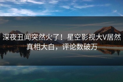 深夜丑闻突然火了！星空影视大V居然真相大白，评论数破万