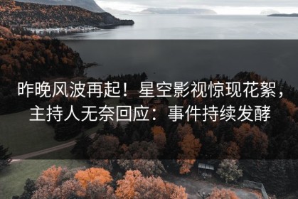 昨晚风波再起！星空影视惊现花絮，主持人无奈回应：事件持续发酵
