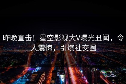 昨晚直击！星空影视大V曝光丑闻，令人震惊，引爆社交圈