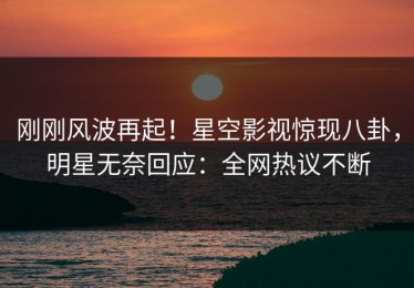 刚刚风波再起！星空影视惊现八卦，明星无奈回应：全网热议不断