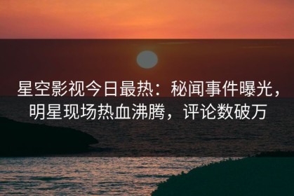 星空影视今日最热：秘闻事件曝光，明星现场热血沸腾，评论数破万