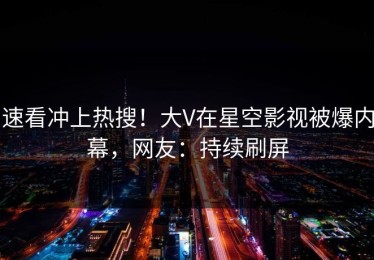 速看冲上热搜！大V在星空影视被爆内幕，网友：持续刷屏