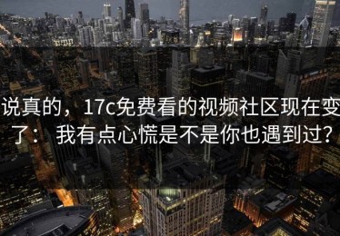 说真的，17c免费看的视频社区现在变了： 我有点心慌是不是你也遇到过？