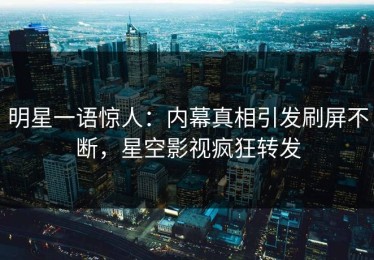 明星一语惊人：内幕真相引发刷屏不断，星空影视疯狂转发