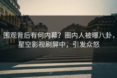 围观背后有何内幕？圈内人被曝八卦，星空影视刷屏中，引发众怒